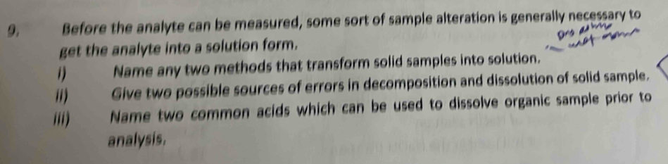 Before the analyte can be measured, some sort of sample alteration is generally necessary to 
get the analyte into a solution form. 
i) Name any two methods that transform solid samples into solution. 
ii) Give two possible sources of errors in decomposition and dissolution of solid sample. 
iii) Name two common acids which can be used to dissolve organic sample prior to 
analysis.