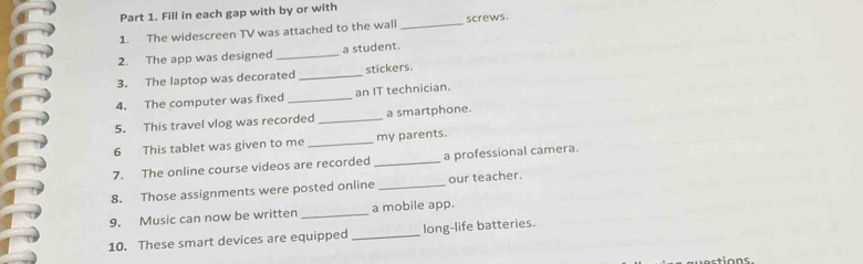 Fill in each gap with by or with 
1. The widescreen TV was attached to the wall _screws. 
2. The app was designed _a student. 
3. The laptop was decorated _stickers. 
4. The computer was fixed _an IT technician. 
5. This travel vlog was recorded _a smartphone. 
6 This tablet was given to me _my parents. 
7. The online course videos are recorded _a professional camera. 
8. Those assignments were posted online _our teacher. 
9. Music can now be written _a mobile app. 
10. These smart devices are equipped _long-life batteries.