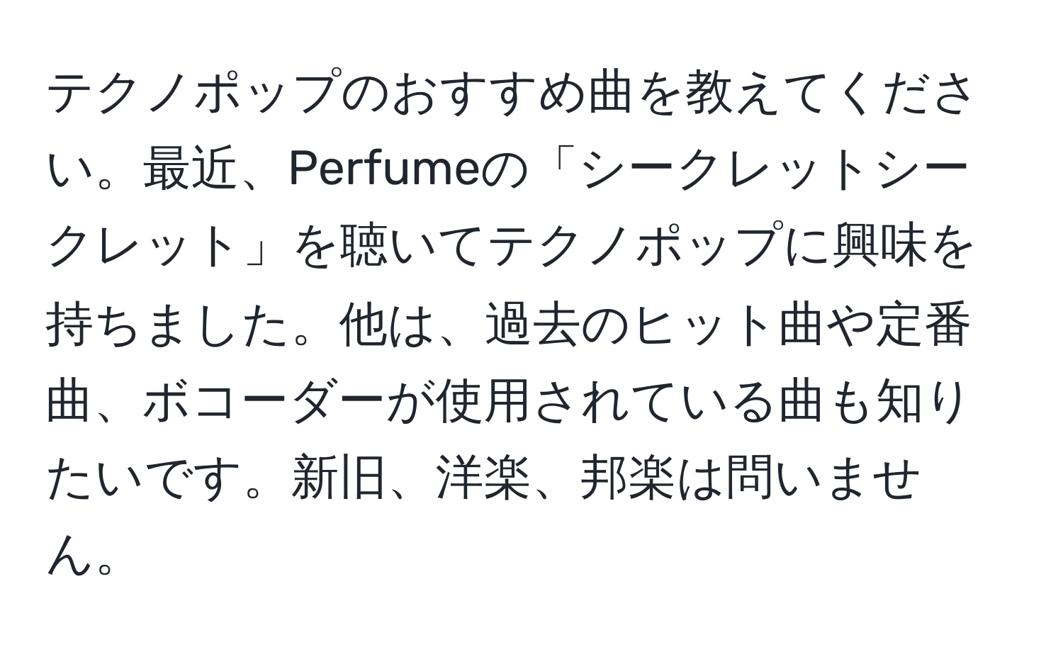 テクノポップのおすすめ曲を教えてください。最近、Perfumeの「シークレットシークレット」を聴いてテクノポップに興味を持ちました。他は、過去のヒット曲や定番曲、ボコーダーが使用されている曲も知りたいです。新旧、洋楽、邦楽は問いません。