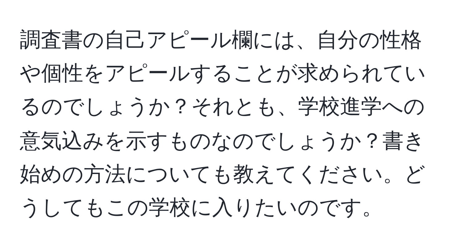 調査書の自己アピール欄には、自分の性格や個性をアピールすることが求められているのでしょうか？それとも、学校進学への意気込みを示すものなのでしょうか？書き始めの方法についても教えてください。どうしてもこの学校に入りたいのです。