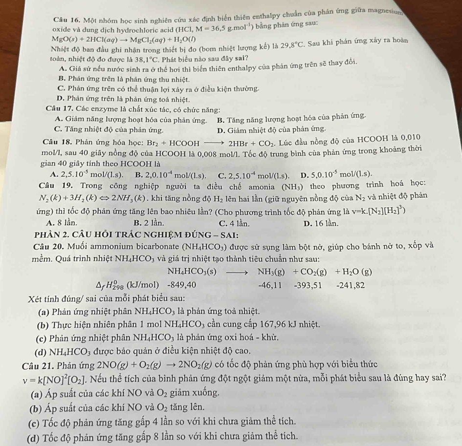 Một nhóm học sinh nghiên cứu xác định biến thiên enthalpy chuẩn của phản ứng giữa magnesium
oxide và dung dịch hydrochloric acid (HCl, M=36,5g.mol^(-1) ằng phản ứng sau:
MgO(s)+2HCl(aq)to MgCl_2(aq)+H_2O(l)
Nhiệt độ ban đầu ghi nhận trong thiết bị đo (bom nhiệt lượng kế) là 29.8°C. Sau khi phản ứng xảy ra hoàn
toàn, nhiệt độ đo được là 38,1°C. Phát biểu nào sau đây sai?
A. Giả sử nếu nước sinh ra ở thể hơi thì biến thiên enthalpy của phản ứng trên sẽ thay đổi.
B. Phản ứng trên là phản ứng thu nhiệt.
C. Phản ứng trên có thể thuận lợi xảy ra ở điều kiện thường.
D. Phản ứng trên là phản ứng toả nhiệt.
Câu 17. Các enzyme là chất xúc tác, có chức năng:
A. Giảm năng lượng hoạt hóa của phản ứng. B. Tăng năng lượng hoạt hóa của phản ứng.
C. Tăng nhiệt độ của phản ứng. D. Giảm nhiệt độ của phản ứng.
Câu 18. Phản ứng hóa học: Br_2+HCOOHto 2HBr+CO_2.  Lúc đầu nồng độ của HCOOH là 0,010
mol/l, sau 40 giây nồng độ của HCOOH là 0,008 mol/l. Tốc độ trung bình của phản ứng trong khoảng thời
gian 40 giây tính theo HCOOH là
A. 2,5.10^(-5) mo 1/(1.s). B. 2,0.10^(-4)mol/(1.s). C. 2,5.10^(-4)mol/(1.s). D. 5,0.10^(-5)mol/(1.s).
Câu 19. Trong công nghiệp người ta điều chế amonia (NH₃) theo phương trình hoá học:
N_2(k)+3H_2(k)Leftrightarrow 2NH_3(k). khi tăng nồng độ H_2 lên hai lần (giữ nguyên nồng độ của N_2 và nhiệt độ phản
ứng) thì tốc độ phản ứng tăng lên bao nhiêu lần? (Cho phương trình tốc độ phản ứng là v=k.[N_2][H_2]^3)
A. 8 lần. B. 2 lần. C. 4 lần. D. 16 lần.
phÀN 2. CÂU HỏI tRÁC nGHIỆM đÚNG - SAI:
Câu 20. Muối ammonium bicarbonate (NH_4HCO_3) được sử sụng làm bột nở, giúp cho bánh nở to, xốp và
mềm. Quá trình nhiệt NH_4HCO_3 và giá trị nhiệt tạo thành tiêu chuẩn như sau:
NH_4HCO_3(s) to NH_3(g)+CO_2(g)+H_2O(g)
H_(298)^0 (kJ/mol) -849,40 -46,11 -393,51 -241, 82
Xét tính đúng/ sai của mỗi phát biểu sau:
(a) Phản ứng nhiệt phân NH_4HCO_3 là phản ứng toả nhiệt.
(b) Thực hiện nhiên phân 1 mol NH_4HCO_3 cần cung cấp 167,96 kJ nhiệt.
(c) Phản ứng nhiệt phân NH_4HCO_3 là phản ứng oxi hoá - khử.
(d) NH_4HCO_3 được bảo quản ở điều kiện nhiệt độ cao.
Câu 21. Phản ứng 2NO(g)+O_2(g)to 2NO_2(g) có tốc độ phản ứng phù hợp với biểu thức
v=k[NO]^2[O_2] T . Nếu thể tích của bình phản ứng đột ngột giảm một nửa, mỗi phát biểu sau là đúng hay sai?
(a) Áp suất của các khí NO và O_2 giảm xuống.
(b) Áp suất của các khí NO và O_2 tăng lên.
(c) Tốc độ phản ứng tăng gấp 4 lần so với khi chưa giảm thể tích.
(d) Tốc độ phản ứng tăng gấp 8 lần so với khi chưa giảm thể tích.
