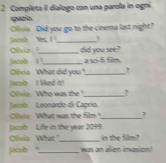 Completa il dialogo con una parola in ogni 
spazio. 
Olivia Did you go to the cinema last night? 
Jacob Yes n= _ 
Olívia _did you see? 
Jacob □^3 _ a sci-fi film. 
Olivia What did you _? 
Jacob I liked it! 
Olivia Who was the _ 
Jacob Leonardo di Caprio. 
Olivia What was the film _2 
Jacob Life in the year 2099. 
Olivia What_ in the film? 
Jacob 。_ was an alien invasion!