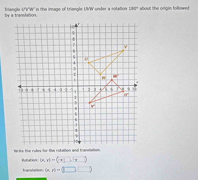 Triangle U'V'W' is the image of triangle UVW under a rotation 180° about the origin followed
Rotation: (x,y)to (-x□ ,-y)
Translation: (x,y)to (□ ,□ )