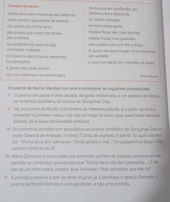 poema em pauta é uma paródia, de gosto modernista, a um clássico da literatu- 
ra romântica brasileira, da autoria de Gonçalves Dias. 
I Há, no poema de Murilo, o fenômeno da intertextualidade, já a partir do título e 
presente no primeiro verso, mas não ao longo do texto, pois, para haver intertextu- 
alidade, deve haver similaridade sintática. 
III Encontramos também tom parodístico ao poema romântico de Gonçalves Dias no 
poeta Oswald de Andrade, no texto ''Canto de regresso à pátria'' no qual o escritor 
diz: "Minha terra tem palmares / Onde gorjeia o mar / Os passarinhos daqui / Não 
cantam como os de lá' 
IV Mário Quintana é outro poeta que empresta um tom de tristeza corrosiva em sua 
paródia ao romântico, quando escreve "Minha terra não tem palmeiras... / E em 
vez de um mero sabiá, cantam aves invisíveis / Nas palmeiras que não há'': 
V A paródia conserva o tom do texto original; já a paráfrase o destrói. Portanto, o 
poema de Murilo Mendes é uma paráfrase, e não uma paródia.