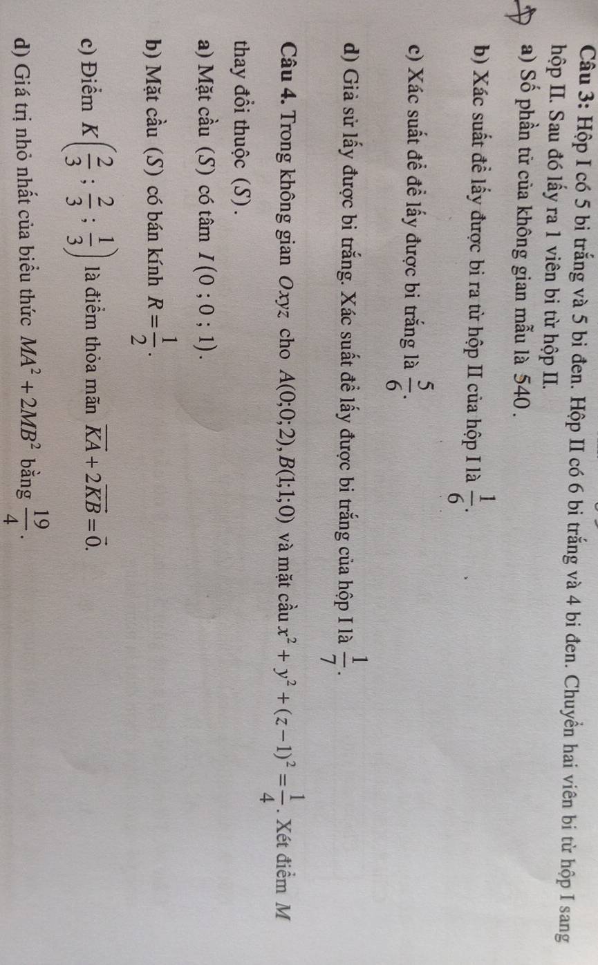 Hộp I có 5 bi trắng và 5 bi đen. Hộp II có 6 bi trắng và 4 bi đen. Chuyển hai viên bi từ hộp I sang 
hộp II. Sau đó lấy ra 1 viên bi từ hộp II. 
a) Số phần tử của không gian mẫu là 540. 
b) Xác suất đề lấy được bi ra từ hộp II của hộp I là  1/6 . 
c) Xác suất đề để lấy được bi trắng là  5/6 . 
d) Giả sử lấy được bi trắng. Xác suất đề lấy được bi trắng của hộp I là  1/7 . 
Câu 4. Trong không gian Oxyz cho A(0;0;2), B(1;1;0) và mặt cầu x^2+y^2+(z-1)^2= 1/4 . Xét điểm M 
thay đổi thuộc (S). 
a) Mặt cầu (S) có tâm I(0;0;1). 
b) Mặt cầu (S) có bán kính R= 1/2 . 
c) Điểm K( 2/3 ; 2/3 ; 1/3 ) là điểm thỏa mãn vector KA+2vector KB=vector 0. 
d) Giá trị nhỏ nhất của biểu thức MA^2+2MB^2 bằng  19/4 .