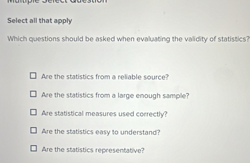 Muntipie sé
Select all that apply
Which questions should be asked when evaluating the validity of statistics?
Are the statistics from a reliable source?
Are the statistics from a large enough sample?
Are statistical measures used correctly?
Are the statistics easy to understand?
Are the statistics representative?