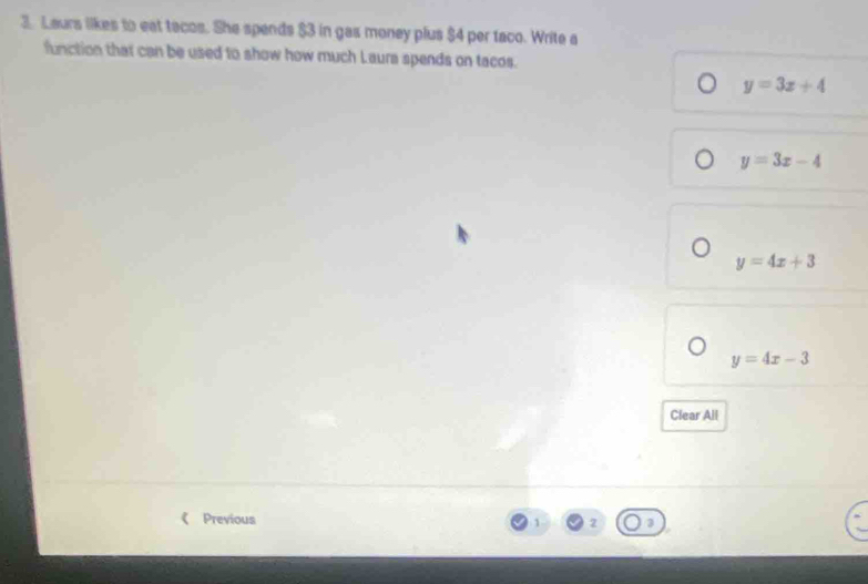 Laurs likes to eat tacos. She spends $3 in gas money plus $4 per taco. Write a
function that can be used to show how much Laura spends on tacos.
y=3x+4
y=3x-4
y=4x+3
y=4x-3
Clear All
Previous