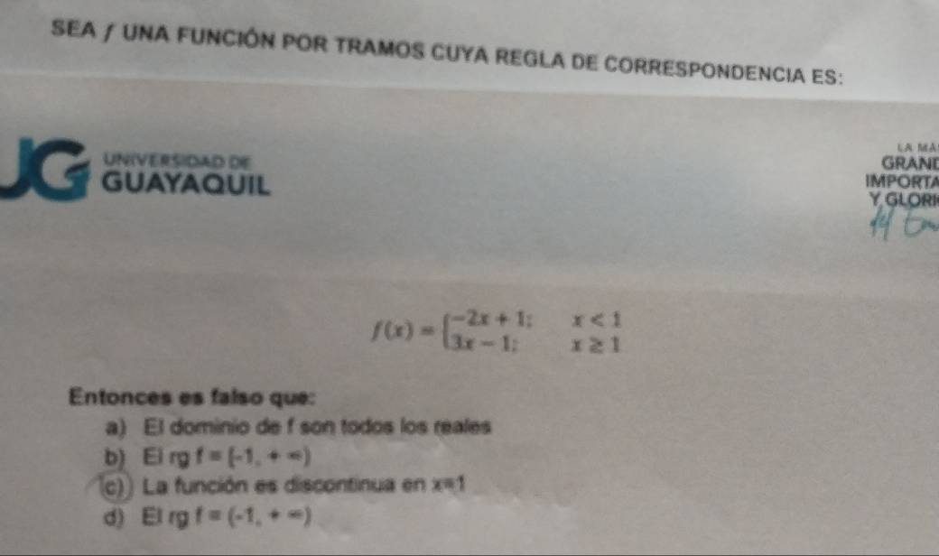 SEA / UNA FUNCIÓN POR TRAMOS CUYA REGLA DE CORRESPONDENCIA ES:
LA MA
UNIVERSIDAD DE GRANI
JG GUAYAQUIL IMPORTA
Y GLORI
f(x)=beginarrayl -2x+1;x<1 3x-1;x≥ 1endarray.
Entonces es falso que:
a) El dominio de f son todos los reales
b) Eirgf=(-1,+∈fty )
c)) La función es discontinua en x=1
d) El rgf=(-1,+∈fty )