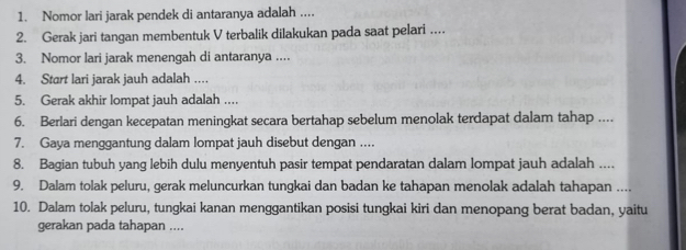 Nomor lari jarak pendek di antaranya adalah .... 
2. Gerak jari tangan membentuk V terbalik dilakukan pada saat pelari … 
3. Nomor lari jarak menengah di antaranya .. 
4. Start lari jarak jauh adalah … 
5. Gerak akhir lompat jauh adalah ... 
6. Berlari dengan kecepatan meningkat secara bertahap sebelum menolak terdapat dalam tahap .... 
7. Gaya menggantung dalam lompat jauh disebut dengan .... 
8. Bagian tubuh yang lebih dulu menyentuh pasir tempat pendaratan dalam lompat jauh adalah .... 
9. Dalam tolak peluru, gerak meluncurkan tungkai dan badan ke tahapan menolak adalah tahapan .... 
10. Dalam tolak peluru, tungkai kanan menggantikan posisi tungkai kiri dan menopang berat badan, yaitu 
gerakan pada tahapan ....