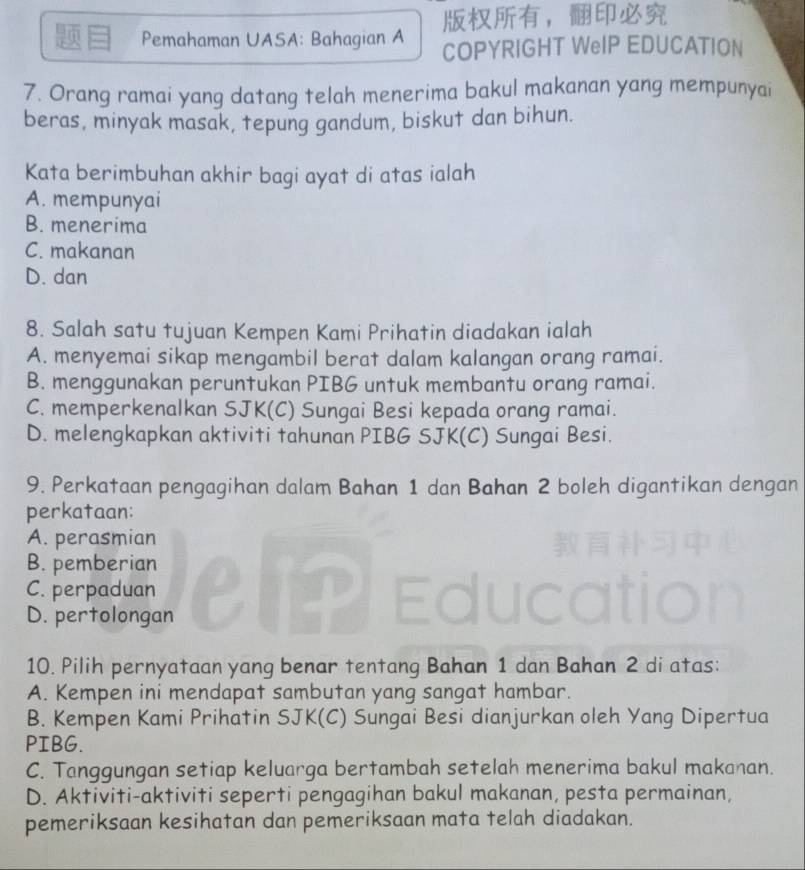 Pemahaman UASA: Bahagian A ，
COPYRIGHT WeIP EDUCATION
7. Orang ramai yang datang telah menerima bakul makanan yang mempunyai
beras, minyak masak, tepung gandum, biskut dan bihun.
Kata berimbuhan akhir bagi ayat di atas ialah
A. mempunyai
B. menerima
C. makanan
D. dan
8. Salah satu tujuan Kempen Kami Prihatin diadakan ialah
A. menyemai sikap mengambil berat dalam kalangan orang ramai.
B. menggunakan peruntukan PIBG untuk membantu orang ramai.
C. memperkenalkan SJK(C) Sungai Besi kepada orang ramai.
D. melengkapkan aktiviti tahunan PIBG SJK(C) Sungai Besi.
9. Perkataan pengagihan dalam Bahan 1 dan Bahan 2 boleh digantikan dengan
perkataan:
A. perasmian
B. pemberian
C. perpaduan elp
D. pertolongan
10. Pilih pernyataan yang benar tentang Bahan 1 dan Bahan 2 di atas:
A. Kempen ini mendapat sambutan yang sangat hambar.
B. Kempen Kami Prihatin SJK(C) Sungai Besi dianjurkan oleh Yang Dipertua
PIBG.
C. Tanggungan setiap keluarga bertambah setelah menerima bakul makanan.
D. Aktiviti-aktiviti seperti pengagihan bakul makanan, pesta permainan,
pemeriksaan kesihatan dan pemeriksaan mata telah diadakan.