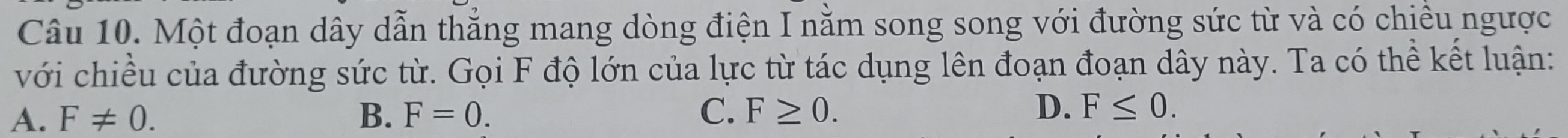 Một đoạn dây dẫn thắng mang dòng điện I nằm song song với đường sức từ và có chiều ngược
với chiều của đường sức từ. Gọi F độ lớn của lực từ tác dụng lên đoạn đoạn dây này. Ta có thể kết luận:
A. F!= 0. B. F=0. C. F≥ 0. D. F≤ 0.