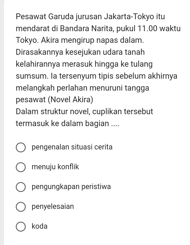 Pesawat Garuda jurusan Jakarta-Tokyo itu
mendarat di Bandara Narita, pukul 11.00 waktu
Tokyo. Akira mengirup napas dalam.
Dirasakannya kesejukan udara tanah
kelahirannya merasuk hingga ke tulang
sumsum. Ia tersenyum tipis sebelum akhirnya
melangkah perlahan menuruni tangga
pesawat (Novel Akira)
Dalam struktur novel, cuplikan tersebut
termasuk ke dalam bagian ....
pengenalan situasi cerita
menuju konflik
pengungkapan peristiwa
penyelesaian
koda