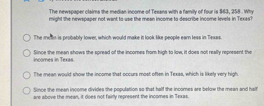 The newspaper claims the median income of Texans with a family of four is $63, 258. Why
might the newspaper not want to use the mean income to describe income levels in Texas?
The meen is probably lower, which would make it look like people earn less in Texas.
Since the mean shows the spread of the incomes from high to low, it does not really represent the
incomes in Texas.
The mean would show the income that occurs most often in Texas, which is likely very high.
Since the mean income divides the population so that half the incomes are below the mean and half
are above the mean, it does not fairly represent the incomes in Texas.