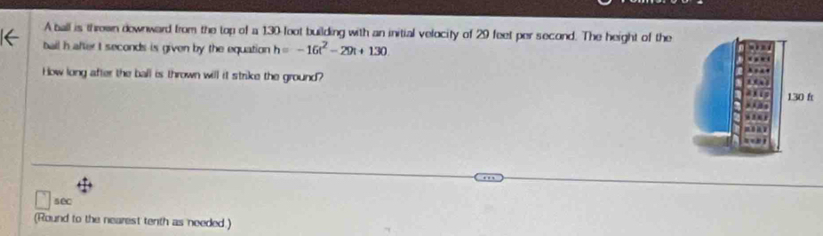 A ball is thrown downward from the top of a 130 foot building with an initial velocity of 29 feet per second. The height of the 
ball h after t seconds is given by the equation h=-16t^2-29t+130
How long after the ball is thrown will it strike the ground? 
se 
(Round to the nearest tenth as needed.)