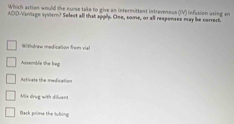 Which action would the nurse take to give an intermittent intravenous (IV) infusion using an
ADD-Vantage system? Select all that apply. One, some, or all responses may be correct.
Withdraw medication from vial
Assemble the bag
Activate the medication
Mix drug with diluent
Back prime the tubing