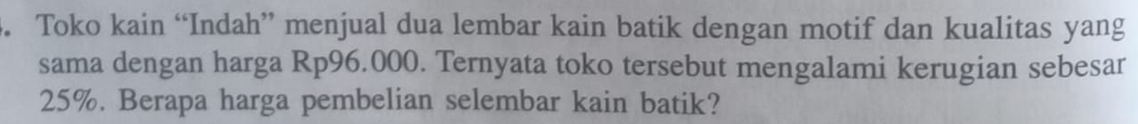 Toko kain “Indah” menjual dua lembar kain batik dengan motif dan kualitas yang 
sama dengan harga Rp96.000. Ternyata toko tersebut mengalami kerugian sebesar
25%. Berapa harga pembelian selembar kain batik?
