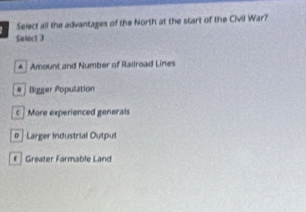 Select all the advantages of the North at the start of the Civil War?
Solect 3
A | Amount and Number of Railroad Lines
# | Bigger Population
c More experienced generals
o | Larger industrial Output
Greater Farmable Land