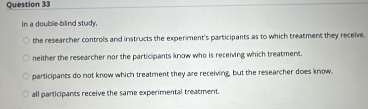 In a double-blind study,
the researcher controls and instructs the experiment's participants as to which treatment they receive.
neither the researcher nor the participants know who is receiving which treatment.
participants do not know which treatment they are receiving, but the researcher does know.
all participants receive the same experimental treatment.