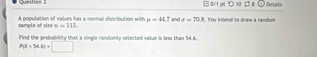 □0/1 ptつ 10 8 i Details 
A population of values has a normal distribution with mu =44.7 and sigma =70.8. You intend to draw a random 
sample of size n=115. 
Find the probability that a single randomly selected value is less than 54.6.
P(X<54.6)=□