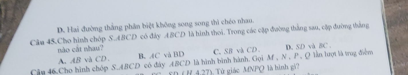 D. Hai đường thắng phân biệt không song song thì chéo nhau.
Câu 45.Cho hình chóp S. ABCD có đây ABCD là hình thoi. Trong các cặp đường thẳng sau, cặp đường thẳng
nào cắt nhau?
A、 AB và CD 、 B. AC và BD C、 SB và CD 、 D. SD và BC.
Câu 46.Cho hình chóp S. ABCD có đáy ABCD là hình bình hành. Gọi M, N, P, Q lần lượt là trug điểm
SD ( H .4.27) ). Tứ giác MNPQ là hình gì?