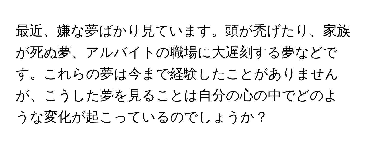 最近、嫌な夢ばかり見ています。頭が禿げたり、家族が死ぬ夢、アルバイトの職場に大遅刻する夢などです。これらの夢は今まで経験したことがありませんが、こうした夢を見ることは自分の心の中でどのような変化が起こっているのでしょうか？