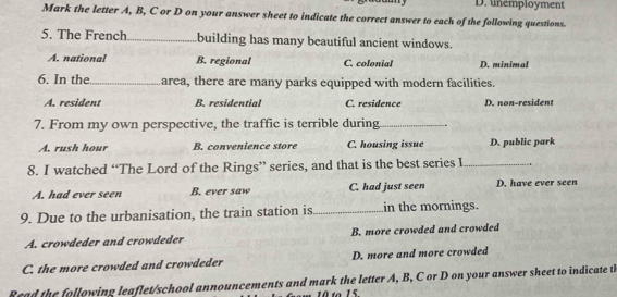 D. unemployment
Mark the letter A, B, C or D on your answer sheet to indicate the correct answer to each of the following questions.
5. The French_ building has many beautiful ancient windows.
A. national B. regional C. colonial D. minimal
6. In the_ area, there are many parks equipped with modern facilities.
A. resident B. residential C. residence D. non-resident
7. From my own perspective, the traffic is terrible during_
A. rush hour B. convenience store C. housing issue D. public park
8. I watched “The Lord of the Rings” series, and that is the best series I_
A. had ever seen B. ever saw C. had just seen D. have ever seen
9. Due to the urbanisation, the train station is _in the mornings.
A. crowdeder and crowdeder B. more crowded and crowded
C. the more crowded and crowdeder D. more and more crowded
Read the following leaflet/school announcements and mark the letter A, B, C or D on your answer sheet to indicate t
1 to 15.