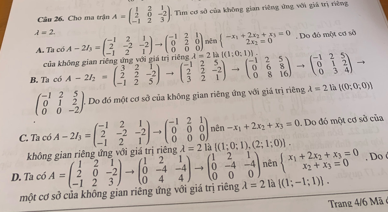 Cho ma trận A=beginpmatrix 1&2&1 2&0&-2 -1&2&3endpmatrix .. Tìm cơ sở của không gian riêng ứng với giá trị riêng
lambda =2. c6A-2I_3=beginpmatrix -1&2&1 2&-2&-2 -1&2&1endpmatrix to beginpmatrix -1&2&1 0&2&0 0&0&0endpmatrix nên beginarrayl -x_1+2x_2+x_3=0 2x_2=0endarray.. Do đó một cơ sở
A. Ta
của không gian riêng ứng với giá trị riêng lambda =2 là  (1;0;1) .
B. Ta có A-2I_2=beginpmatrix 3&2&1 2&2&-2 -1&2&5endpmatrix to beginpmatrix -1&2&5 2&2&-2 3&2&1endpmatrix to beginpmatrix -1&2&5 0&6&8 0&8&16endpmatrix to beginpmatrix -1&2&5 0&1&2 0&3&4endpmatrix
beginpmatrix -1&2&5 0&1&2 0&0&-2endpmatrix .. Do đó một cơ sở của không gian riêng ứng với giá trị riêng lambda =2 là  (0;0;0)
C. Ta có A-2I_3=beginpmatrix -1&2&1 2&-2&-2 -1&2&1endpmatrix to beginpmatrix -1&2&1 0&0&0 0&0&0endpmatrix nên -x_1+2x_2+x_3=0. Do đó một cơ sở của
không gian riêng ứng với giá trị riêng lambda =2 là  (1;0;1),(2;1;0) .
D. Ta có A=beginpmatrix 1&2&1 2&0&-2 -1&2&3endpmatrix to beginpmatrix 1&2&1 0&-4&-4 0&4&4endpmatrix to beginpmatrix 1&2&1 0&-4&-4 0&0&0endpmatrix nên beginarrayl x_1+2x_2+x_3=0 x_2+x_3=0endarray.. Do é
một cơ sở của không gian riêng ứng với giá trị riêng lambda =2 là  (1;-1;1) .
Trang 4/6 Mã ở