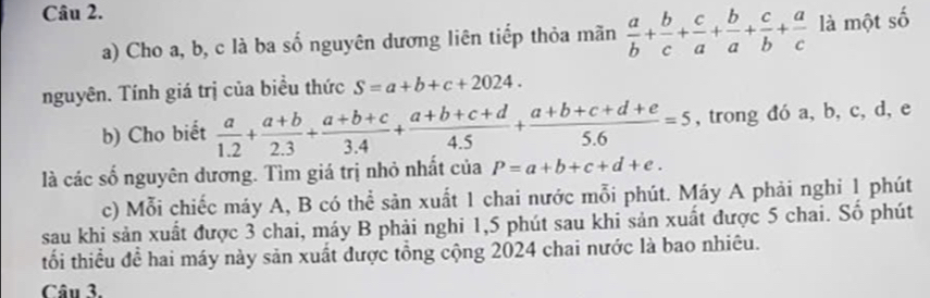 Cho a, b, c là ba số nguyên dương liên tiếp thỏa mãn  a/b + b/c + c/a + b/a + c/b + a/c  là một số 
nguyên. Tính giá trị của biều thức S=a+b+c+2024. 
b) Cho biết  a/1.2 + (a+b)/2.3 + (a+b+c)/3.4 + (a+b+c+d)/4.5 + (a+b+c+d+e)/5.6 =5 , trong đó a, b, c, d, e
là các số nguyên dương. Tìm giá trị nhỏ nhất của P=a+b+c+d+e. 
c) Mỗi chiếc máy A, B có thể sản xuất 1 chai nước mỗi phút. Máy A phải nghỉ 1 phút 
sau khi sản xuất được 3 chai, máy B phải nghi 1,5 phút sau khi sản xuất được 5 chai. Số phút 
tối thiều để hai máy này sản xuất được tổng cộng 2024 chai nước là bao nhiêu. 
Câu 3.