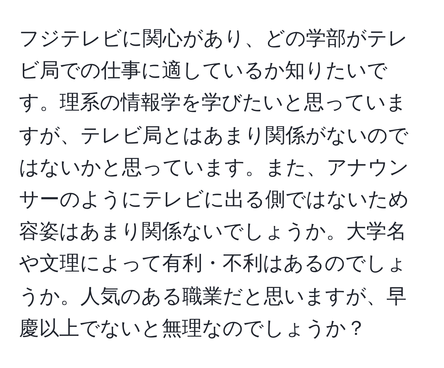 フジテレビに関心があり、どの学部がテレビ局での仕事に適しているか知りたいです。理系の情報学を学びたいと思っていますが、テレビ局とはあまり関係がないのではないかと思っています。また、アナウンサーのようにテレビに出る側ではないため容姿はあまり関係ないでしょうか。大学名や文理によって有利・不利はあるのでしょうか。人気のある職業だと思いますが、早慶以上でないと無理なのでしょうか？