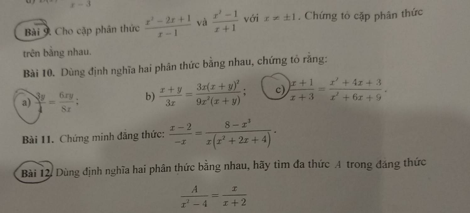 x-3
Bài 9. Cho cặp phân thức  (x^2-2x+1)/x-1  và  (x^2-1)/x+1  với x!= ± 1. Chứng tỏ cặp phân thức 
trên bằng nhau. 
Bài 10. Dùng định nghĩa hai phân thức bằng nhau, chứng tỏ rằng: 
a)  3y/4 = 6xy/8x ; 
b)  (x+y)/3x =frac 3x(x+y)^29x^2(x+y) , c)  (x+1)/x+3 = (x'+4x+3)/x^2+6x+9 . 
Bài 11. Chứng minh đăng thức:  (x-2)/-x = (8-x^3)/x(x^2+2x+4) ·
Bài 12. Dùng định nghĩa hai phân thức bằng nhau, hãy tìm đa thức A trong đăng thức
 A/x^2-4 = x/x+2 