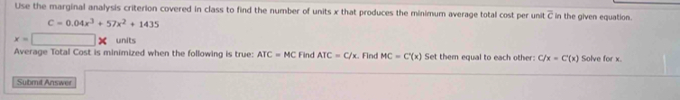 Use the marginal analysis criterion covered in class to find the number of units x that produces the minimum average total cost per unit overline c in the given equation.
C=0.04x^3+57x^2+1435
x=□ units 
Average Total Cost is minimized when the following is true: ATC=MC Find ATC=C/x. Find MC=C'(x) Set them equal to each other: C x=C'(x) Solve for x. 
Submit Answer