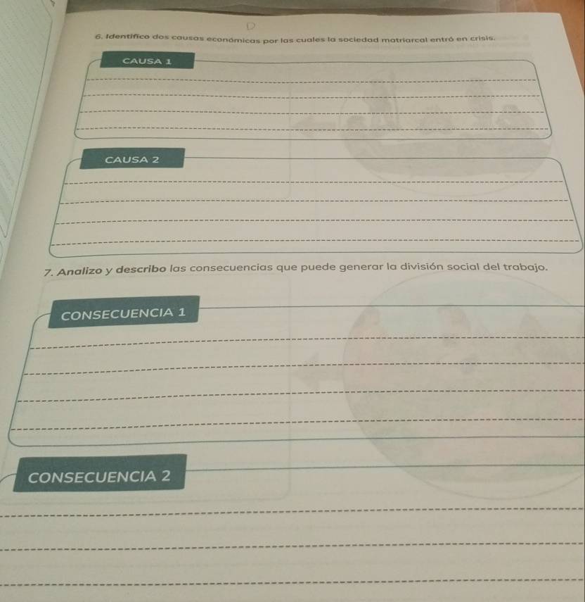 Identifico dos causas económicas por las cuales la sociedad matriarcal entró en crisis. 
CAUSA 1
CAUSA 2
7. Analizo y describo las consecuencias que puede generar la división social del trabajo. 
CONSECUENCIA 1 
CONSECUENCIA 2