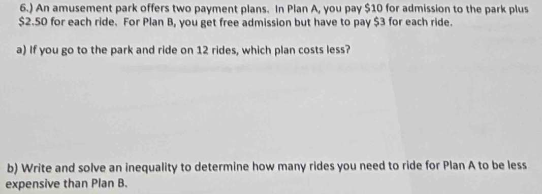 6.) An amusement park offers two payment plans. In Plan A, you pay $10 for admission to the park plus
$2.50 for each ride. For Plan B, you get free admission but have to pay $3 for each ride. 
a) If you go to the park and ride on 12 rides, which plan costs less? 
b) Write and solve an inequality to determine how many rides you need to ride for Plan A to be less 
expensive than Plan B.