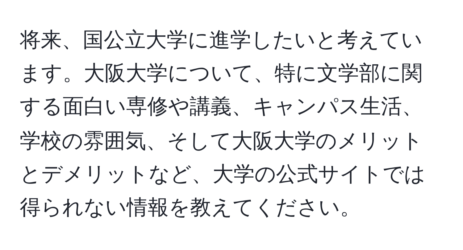 将来、国公立大学に進学したいと考えています。大阪大学について、特に文学部に関する面白い専修や講義、キャンパス生活、学校の雰囲気、そして大阪大学のメリットとデメリットなど、大学の公式サイトでは得られない情報を教えてください。