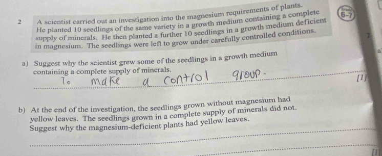 A scientist carried out an investigation into the magnesium requirements of plants 
He planted 10 seedlings of the same variety in a growth medium containing a complete
6-7
supply of minerals. He then planted a further 10 seedlings in a growth medium deficient 
in magnesium. The seedlings were left to grow under carefully controlled conditions. 
a) Suggest why the scientist grew some of the seedlings in a growth medium a 
containing a complete supply of minerals. 
1o 
[1] 
b) At the end of the investigation, the seedlings grown without magnesium had 
yellow leaves. The seedlings grown in a complete supply of minerals did not. 
_ 
Suggest why the magnesium-deficient plants had yellow leaves. 
_