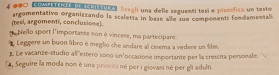 COMPETENZE DI SCRITTURA Scegli una delle seguenti tesi e pianifica un testo 
argomentativo organizzando la scaletta in base alle sue componenti fondamentali 
(tesi, argomenti, conclusione). 
* Nello sport l’importante non è vincere, ma partecipare. 
. Leggere un buon libro è meglio che andare al cinema a vedere un film. 
3. Le vacanze-studio all’estero sono un’occasione importante per la crescita personale. 
4. Seguire la moda non è una priorità né per i giovani né per gli adulti.