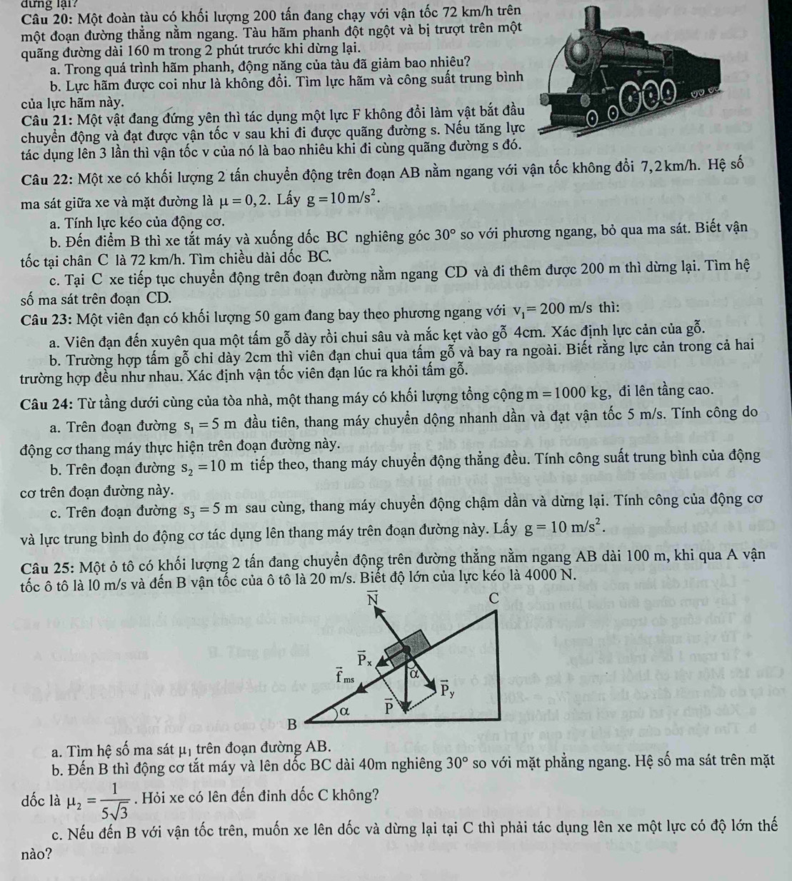 dưng lại?
Câu 20: Một đoàn tàu có khối lượng 200 tấn đang chạy với vận tốc 72 km/h trên
một đoạn đường thẳng nằm ngang. Tàu hãm phanh đột ngột và bị trượt trên một
quãng đường dài 160 m trong 2 phút trước khi dừng lại.
a. Trong quá trình hãm phanh, động năng của tàu đã giảm bao nhiêu?
b. Lực hãm được coi như là không đổi. Tìm lực hãm và công suất trung bình
của lực hãm này.
Câu 21: Một vật đang đứng yên thì tác dụng một lực F không đổi làm vật bắt đầu
chuyển động và đạt được vận tốc v sau khi đi được quãng đường s. Nếu tăng lực
tác dụng lên 3 lần thì vận tốc v của nó là bao nhiêu khi đi cùng quãng đường s đó.
Câu 22: Một xe có khối lượng 2 tấn chuyển động trên đoạn AB nằm ngang với vận tốc không đổi 7,2km/h. Hệ số
ma sát giữa xe và mặt đường là mu =0,2. Lấy g=10m/s^2.
a. Tính lực kéo của động cơ.
b. Đến điểm B thì xe tắt máy và xuống dốc BC nghiêng góc 30° so với phương ngang, bỏ qua ma sát. Biết vận
tốc tại chân C là 72 km/h. Tìm chiều dài dốc BC.
c. Tại C xe tiếp tục chuyển động trên đoạn đường nằm ngang CD và đi thêm được 200 m thì dừng lại. Tìm hệ
số ma sát trên đoạn CD.
Câu 23: Một viên đạn có khối lượng 50 gam đang bay theo phương ngang với v_1=200m/s thì:
a. Viên đạn đến xuyên qua một tấm gỗ dày rồi chui sâu và mắc kẹt vào gỗ 4cm. Xác định lực cản của gỗ.
b. Trường hợp tấm gỗ chi dày 2cm thì viên đạn chui qua tấm gỗ và bay ra ngoài. Biết rằng lực cản trong cả hai
trường hợp đều như nhau. Xác định vận tốc viên đạn lúc ra khỏi tấm gỗ.
Câu 24: Từ tầng dưới cùng của tòa nhà, một thang máy có khối lượng tổng cộng m n =1000kg;, đi lên tầng cao.
a. Trên đoạn đường s_1=5m đầu tiên, thang máy chuyển dộng nhanh dần và đạt vận tốc 5 m/s. Tính công do
động cơ thang máy thực hiện trên đoạn đường này.
b. Trên đoạn đường s_2=10m tiếp theo, thang máy chuyển động thẳng đều. Tính công suất trung bình của động
cơ trên đoạn đường này.
c. Trên đoạn đường s_3=5m sau cùng, thang máy chuyển động chậm dần và dừng lại. Tính công của động cơ
và lực trung bình do động cơ tác dụng lên thang máy trên đoạn đường này. Lấy g=10m/s^2.
Câu 25: Một ỏ tô có khối lượng 2 tấn đang chuyển động trên đường thẳng nằm ngang AB dài 100 m, khi qua A vận
tốc ô tô là l0 m/s và đến B vận tốc của ô tô là 20 m/s. Biết độ lớn của lực kéo là 4000 N.
vector N
C
vector P_x
vector f_ms a
vector P_y
α overline P
B
a. Tìm hệ số ma sát μị trên đoạn đường AB.
b. Đến B thì động cơ tắt máy và lên dốc BC dài 40m nghiêng 30° so với mặt phẳng ngang. Hệ số ma sát trên mặt
dốc là mu _2= 1/5sqrt(3) . Hỏi xe có lên đến đinh dốc C không?
c. Nếu đến B với vận tốc trên, muốn xe lên dốc và dừng lại tại C thì phải tác dụng lên xe một lực có độ lớn thế
nào?