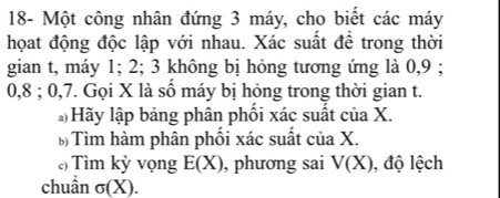 18- Một công nhân đứng 3 máy, cho biết các máy 
họat động độc lập với nhau. Xác suất để trong thời 
gian t, máy 1; 2; 3 không bị hỏng tương ứng là 0, 9;
0, 8; 0, 7. Gọi X là số máy bị hỏng trong thời gian t. 
)Hãy lập bảng phân phối xác suất của X. 
Tìm hàm phân phối xác suất của X. 
) Tìm kỳ vọng E(X) , phương sai V(X) , độ lệch 
chuẩn sigma (X).