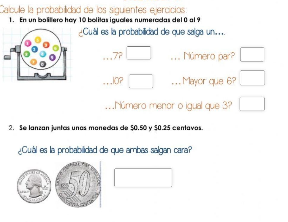 Calcule la probabilidad de los siguientes ejercicios: 
1. En un bolillero hay 10 bolitas iguales numeradas del 0 al 9
¿Cuál es la probabilidad de que salga un...
7? □... Número par? □ 
.I0? □ ..Mayor que 6? □ 
..Número menor o igual que 3? □ 
2. Se lanzan juntas unas monedas de $0.50 y $0.25 centavos. 
¿Cuál es la probabilidad de que ambas salgan cara? 
□