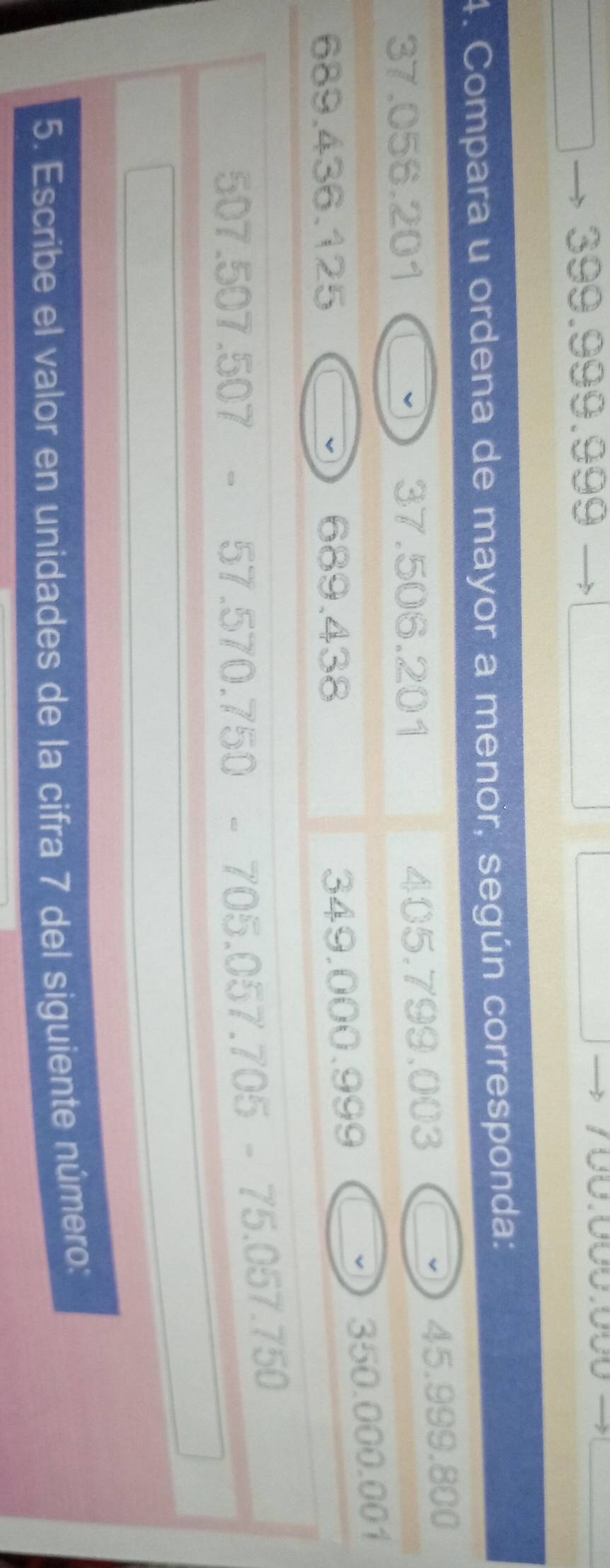 399.999.999
4. Compara u ordena de mayor a menor, según corresponda:
37.056.201 37.506.201 405.799.003 45.999.800
v
689.436.125 689.438
349.000.999 350.000.001
76
507.507.507 -57.570.75
70 x^2-6x^(3)))^0
5. Escribe el valor en unidades de la cifra 7 del siguiente número:
