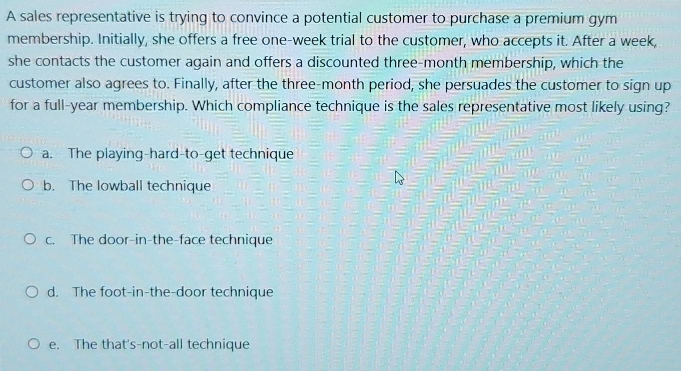 A sales representative is trying to convince a potential customer to purchase a premium gym
membership. Initially, she offers a free one-week trial to the customer, who accepts it. After a week,
she contacts the customer again and offers a discounted three-month membership, which the
customer also agrees to. Finally, after the three-month period, she persuades the customer to sign up
for a full-year membership. Which compliance technique is the sales representative most likely using?
a. The playing-hard-to-get technique
b. The lowball technique
c. The door-in-the-face technique
d. The foot-in-the-door technique
e. The that's-not-all technique