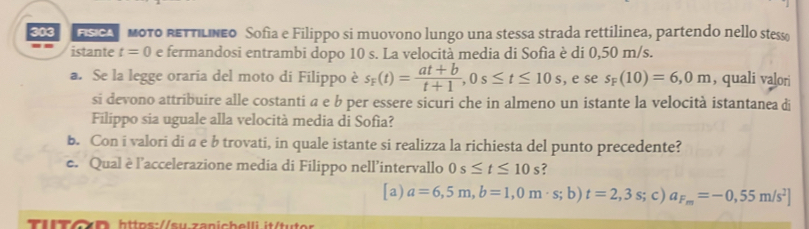 FSCAοTO RETTILNeo Sofia e Filippo si muovono lungo una stessa strada rettilinea, partendo nello stess
-. istante t=0 e fermandosi entrambi dopo 10 s. La velocità media di Sofia è di 0,50 m/s.
a. Se la legge oraria del moto di Filippo è s_F(t)= (at+b)/t+1 , 0s≤ t≤ 10s , e se s_F(10)=6,0m , quali valori
si devono attribuire alle costanti a e b per essere sicuri che in almeno un istante la velocità istantanea di
Filippo sia uguale alla velocità media di Sofìa?
b. Con i valori di a e b trovati, in quale istante si realizza la richiesta del punto precedente?
e. Qual è l’accelerazione media di Filippo nell’intervallo 0s≤ t≤ 10 _  ?
[a) a=6,5m, b=1,0m· s; b)t=2,3s; c) a_F_m=-0,55m/s^2]
TITCD https://su.zanichelli it/tuter