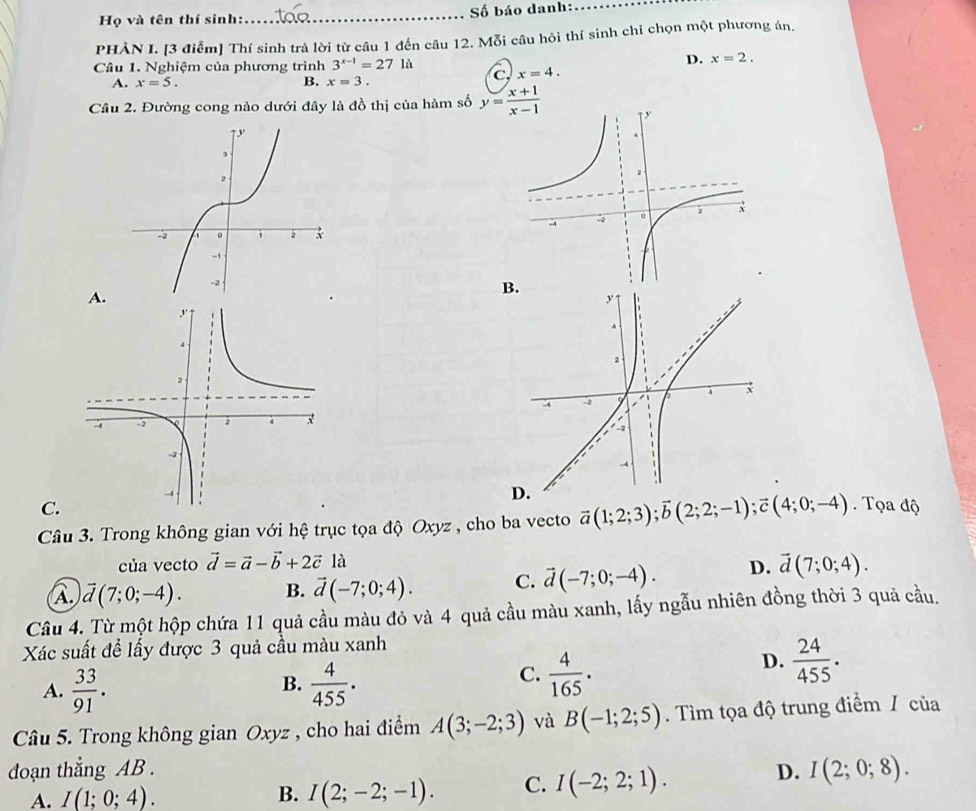 Họ và tên thí sinh:_  Số báo danh:_
PHẢN I. [3 điểm] Thí sinh trả lời từ câu 1 đến câu 12. Mỗi câu hỏi thí sinh chi chọn một phương án.
D. x=2.
Câu 1. Nghiệm của phương trình 3^(x-1)=271a C x=4.
A. x=5. B. x=3.
Câu 2. Đường cong nào dưới đây là đồ thị của hàm số y= (x+1)/x-1 
A.
B.
C.
Câu 3. Trong không gian với hệ trục tọa độ Oxyz , cho ba vecto vector a(1;2;3);vector b(2;2;-1);vector c(4;0;-4). Tọa độ
của vecto vector d=vector a-vector b+2vector c là
A. vector d(7;0;-4). B. vector d(-7;0;4). C. vector d(-7;0;-4). D. overline d(7;0;4).
Câu 4. Từ một hộp chứa 11 quả cầu màu đỏ và 4 quả cầu màu xanh, lấy ngẫu nhiên đồng thời 3 quả cầu.
Xác suất để lấy được 3 quả cầu màu xanh
B.
A.  33/91 .  4/455 .
C.  4/165 .
D.  24/455 .
Câu 5. Trong không gian Oxyz , cho hai điểm A(3;-2;3) và B(-1;2;5). Tìm tọa độ trung điểm / của
đoạn thắng AB .
A. I(1;0;4). B. I(2;-2;-1). C. I(-2;2;1).
D. I(2;0;8).