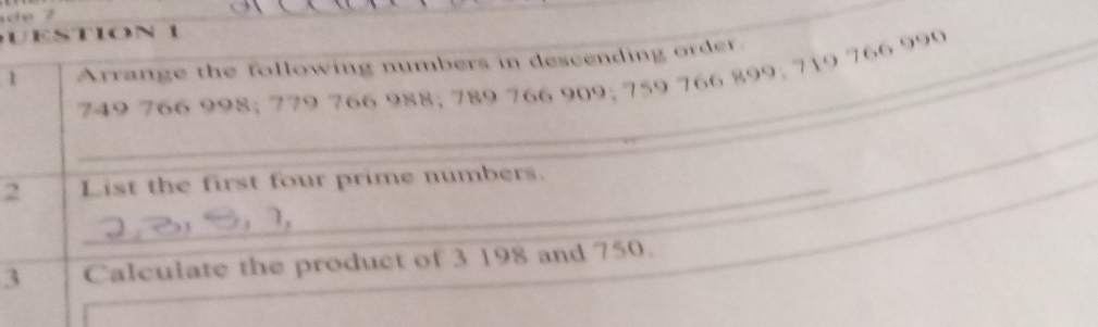 UESTION 
1 Arrange the following numbers in descending order._
749 766 998; 779 766 988; 789 766 909; 759 766 899; 719 766 990
_ 
_ 
_ 
2 List the first four prime numbers._ 
_ 
_ 
_ 
3 Calculate the product of 3 198 and 750. 
_