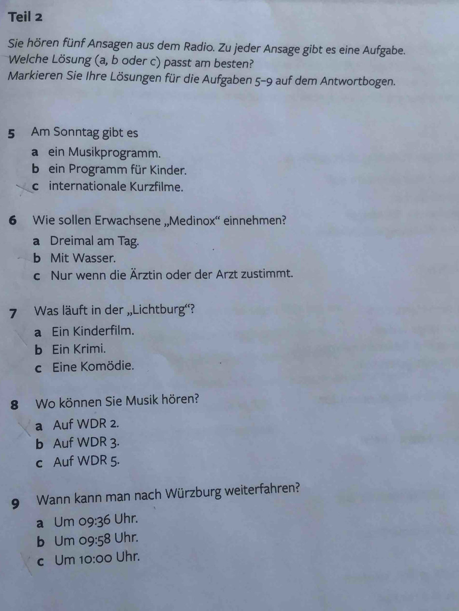 Teil 2
Sie hören fünf Ansagen aus dem Radio. Zu jeder Ansage gibt es eine Aufgabe.
Welche Lösung (a, b oder c) passt am besten?
Markieren Sie Ihre Lösungen für die Aufgaben 5-9 auf dem Antwortbogen.
5 Am Sonntag gibt es
a ein Musikprogramm.
b ein Programm für Kinder.
c internationale Kurzfilme.
6 Wie sollen Erwachsene „Medinox“ einnehmen?
a Dreimal am Tag.
b Mit Wasser.
c Nur wenn die Ärztin oder der Arzt zustimmt.
7 Was läuft in der „Lichtburg'?
a Ein Kinderfilm.
b Ein Krimi.
c Eine Komödie.
8 Wo können Sie Musik hören?
a Auf WDR 2.
b Auf WDR 3.
c Auf WDR 5.
9 Wann kann man nach Würzburg weiterfahren?
a Um 09:36 Uhr.
b Um c 99:58 Uhr.
c Um 10:00 Uhr.