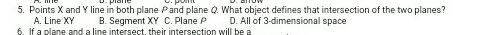 Points X and Y line in both plane P and plane Q. What object defines that intersection of the two planes?
A. Line XY B. Seqment XY C. Plane D. All of 3 -dimensional space
6 If a plane and a line intersect their intersection will be a