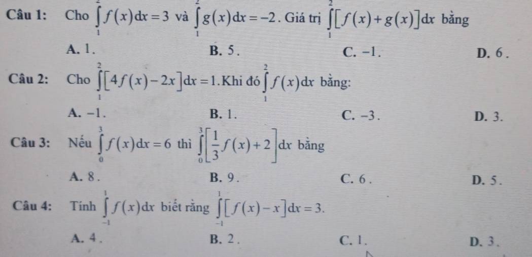 Cho ∈tlimits _1^(2f(x)dx=3 và ∈tlimits _1^2g(x)dx=-2. Giá trị ∈tlimits _1^2[f(x)+g(x)]dx bằng
A. 1. B. 5. C. -1. D. 6.
Câu 2: : Cho ∈tlimits _1^2[4f(x)-2x]dx=1.Khi đó ∈tlimits _1^2f(x)dx bằng:
A. -1. B. 1. C. -3. D. 3.
Câu 3: Nếu ∈tlimits _0^3f(x)dx=6 thì ∈tlimits _0^3[frac 1)3f(x)+2]dx bằng
A. 8. B. 9. C. 6. D. 5.
Câu 4: Tính ∈tlimits _(-1)^1f(x)dx biết rằng ∈tlimits _(-1)^1[f(x)-x]dx=3.
A. 4. B. 2. C. 1. D. 3.