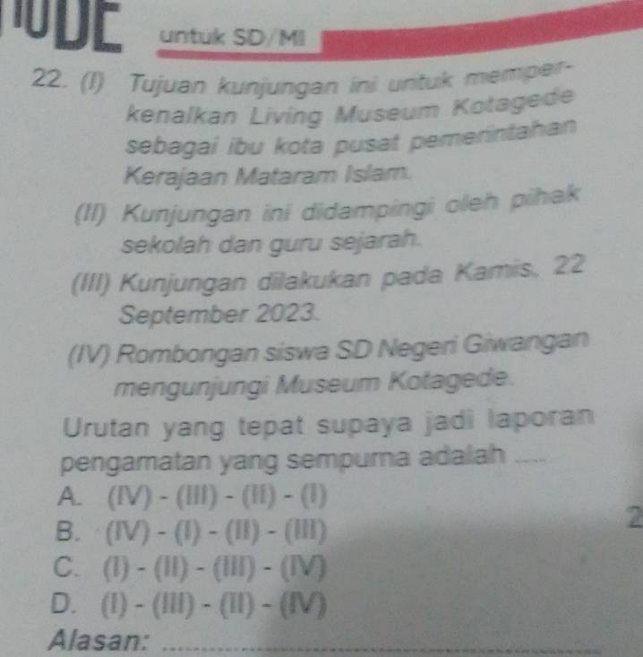 untuk SD/MI
22. (1) Tujuan kunjungan ini untuk memper-
kenalkan Living Museum Kotagede
sebagai ibu kota pusat pemerintahan
Kerajaan Mataram Islam.
(II) Kunjungan ini didampingi oleh pihak
sekolah dan guru sejarah.
(III) Kunjungan dilakukan pada Kamis, 22
September 2023.
(IV) Rombongan siswa SD Negeri Giwangan
mengunjungi Museum Kotagede.
Urutan yang tepat supaya jadi laporan
pengamatan yang sempurna adalah ....
A. (IV)-(III)-(II)-(I)
B. (IV)-(I)-(II)-(III)
2
C. (1)-(11)-(111)-(1V)
D. (1)-(111)-(11)-(1V)
Alasan: _
_