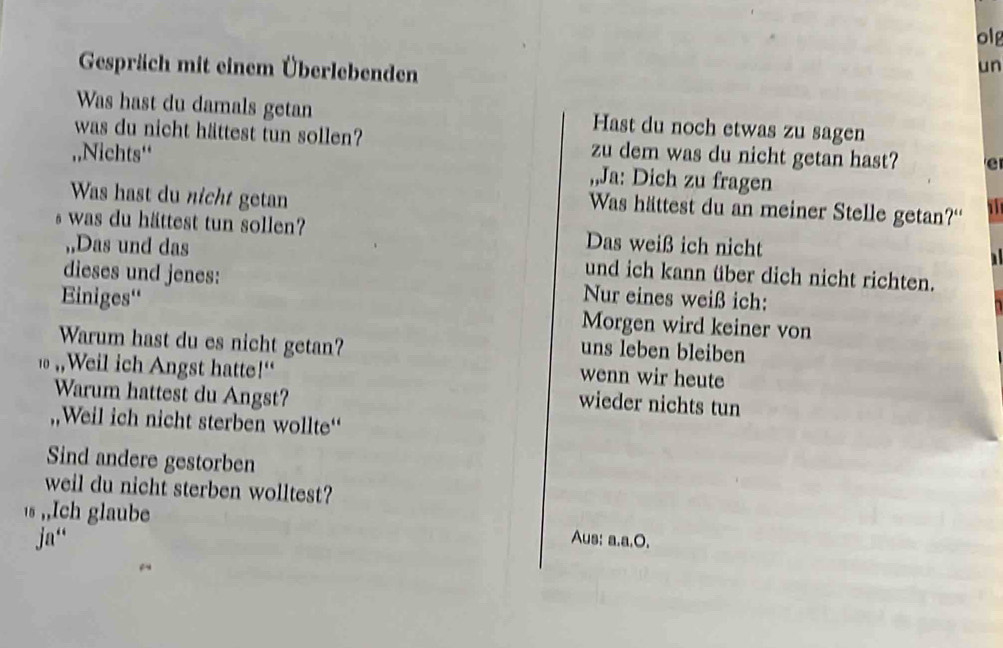 olg 
Gespräch mit einem Überlebenden 
un 
Was hast du damals getan Hast du noch etwas zu sagen 
was du nicht hättest tun sollen? zu dem was du nicht getan hast? e 
,,Nichts“ ,,Ja: Dich zu fragen 
Was hast du nicht getan 
Was hättest du an meiner Stelle getan?“ i 
s was du hättest tun sollen? Das weiß ich nicht 
,,Das und das und ich kann über dich nicht richten. 
dieses und jenes: Nur eines weiß ich: 
Einiges'' Morgen wird keiner von 
Warum hast du es nicht getan? 
uns leben bleiben 
,,Weil ich Angst hatte!" 
wenn wir heute 
Warum hattest du Angst? 
wieder nichts tun 
,,Weil ich nicht sterben wollte“ 
Sind andere gestorben 
weil du nicht sterben wolltest? 
s ,,Ich glaube 
ja“ Aus: a.a.O.