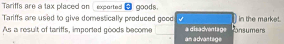 Tariffs are a tax placed on exported → goods.
Tariffs are used to give domestically produced good in the market.
As a result of tariffs, imported goods become a disadvantage Snsumers
an advantage